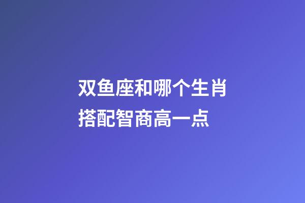 双鱼座和哪个生肖搭配智商高一点-第1张-星座运势-玄机派