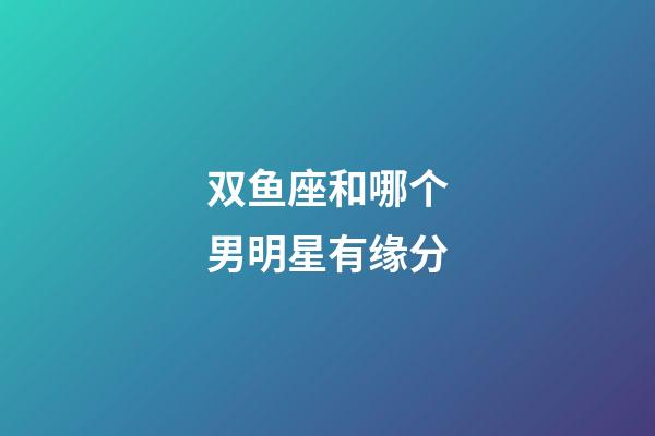 双鱼座和哪个男明星有缘分-第1张-星座运势-玄机派