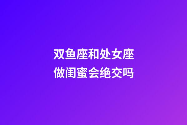 双鱼座和处女座做闺蜜会绝交吗-第1张-星座运势-玄机派