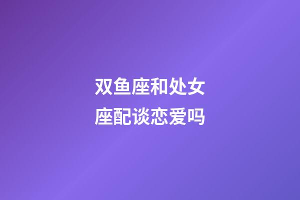 双鱼座和处女座配谈恋爱吗-第1张-星座运势-玄机派
