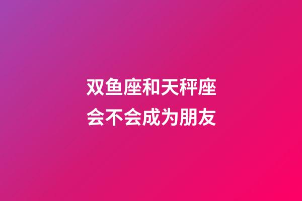双鱼座和天秤座会不会成为朋友-第1张-星座运势-玄机派