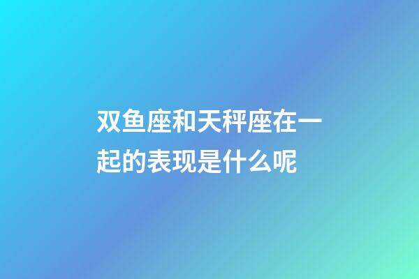 双鱼座和天秤座在一起的表现是什么呢-第1张-星座运势-玄机派