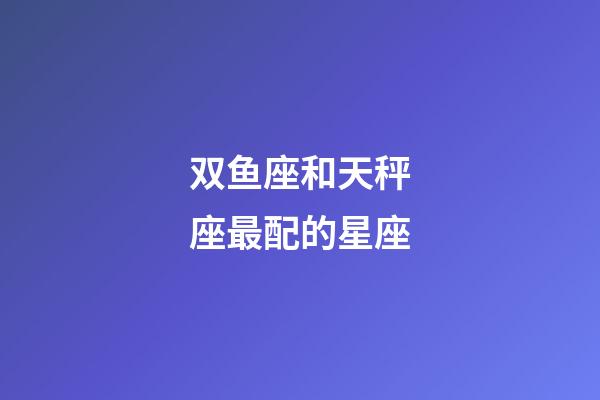 双鱼座和天秤座最配的星座-第1张-星座运势-玄机派