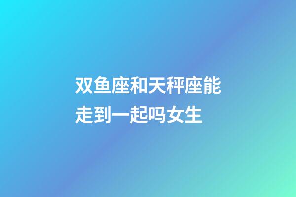 双鱼座和天秤座能走到一起吗女生-第1张-星座运势-玄机派