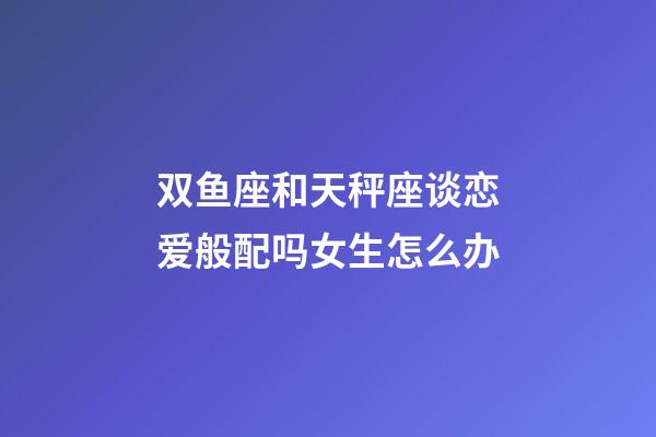 双鱼座和天秤座谈恋爱般配吗女生怎么办-第1张-星座运势-玄机派