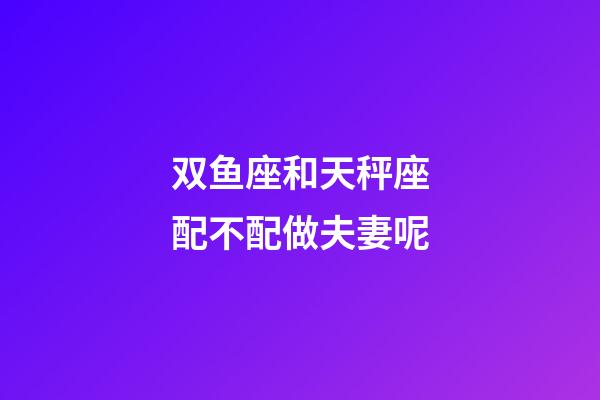 双鱼座和天秤座配不配做夫妻呢-第1张-星座运势-玄机派