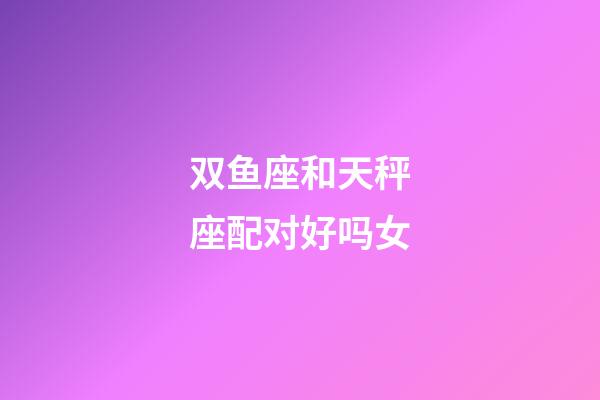 双鱼座和天秤座配对好吗女-第1张-星座运势-玄机派