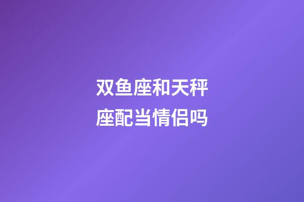 双鱼座和天秤座配当情侣吗-第1张-星座运势-玄机派