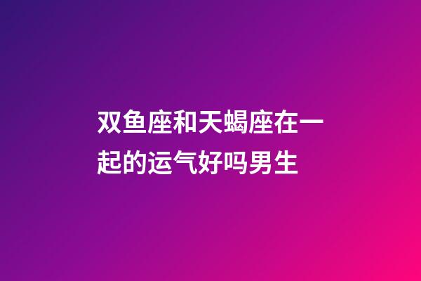 双鱼座和天蝎座在一起的运气好吗男生-第1张-星座运势-玄机派