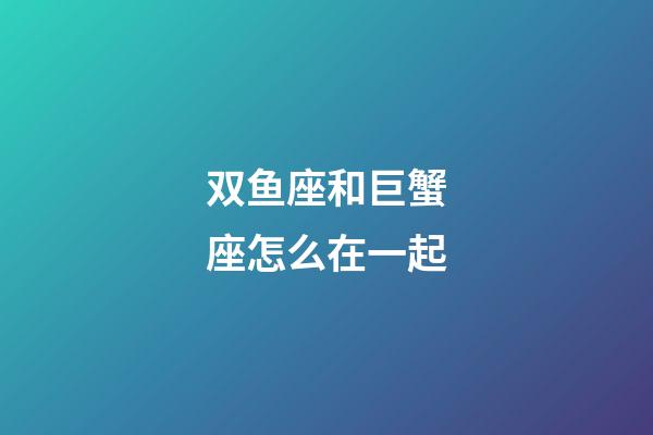 双鱼座和巨蟹座怎么在一起-第1张-星座运势-玄机派