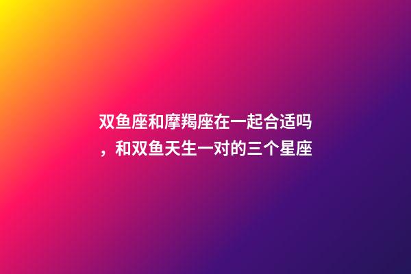 双鱼座和摩羯座在一起合适吗，和双鱼天生一对的三个星座-第1张-观点-玄机派