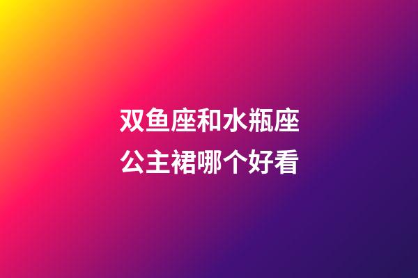 双鱼座和水瓶座公主裙哪个好看-第1张-星座运势-玄机派