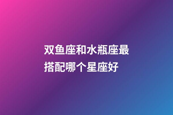 双鱼座和水瓶座最搭配哪个星座好-第1张-星座运势-玄机派