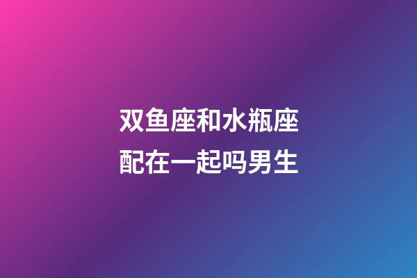 双鱼座和水瓶座配在一起吗男生-第1张-星座运势-玄机派