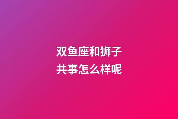 双鱼座和狮子共事怎么样呢-第1张-星座运势-玄机派