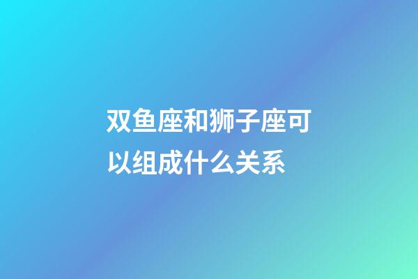双鱼座和狮子座可以组成什么关系-第1张-星座运势-玄机派