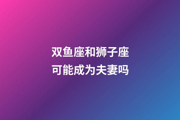 双鱼座和狮子座可能成为夫妻吗-第1张-星座运势-玄机派