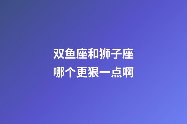 双鱼座和狮子座哪个更狠一点啊-第1张-星座运势-玄机派
