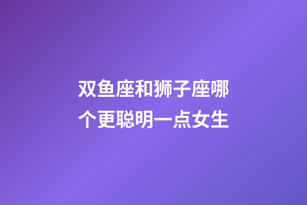 双鱼座和狮子座哪个更聪明一点女生-第1张-星座运势-玄机派