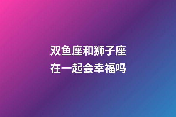 双鱼座和狮子座在一起会幸福吗-第1张-星座运势-玄机派