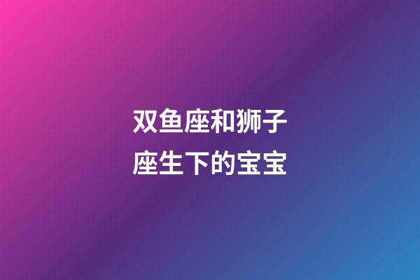 双鱼座和狮子座生下的宝宝-第1张-星座运势-玄机派