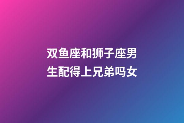 双鱼座和狮子座男生配得上兄弟吗女-第1张-星座运势-玄机派