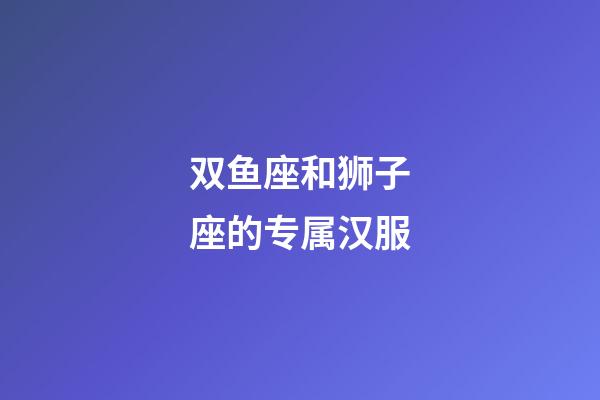 双鱼座和狮子座的专属汉服-第1张-星座运势-玄机派