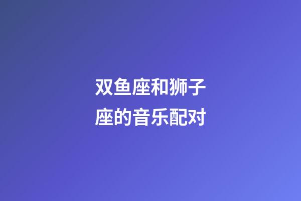 双鱼座和狮子座的音乐配对-第1张-星座运势-玄机派