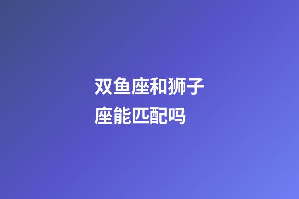 双鱼座和狮子座能匹配吗-第1张-星座运势-玄机派