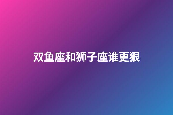 双鱼座和狮子座谁更狠-第1张-星座运势-玄机派