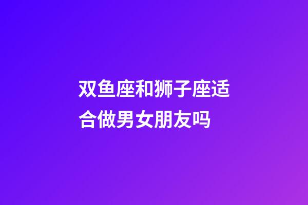 双鱼座和狮子座适合做男女朋友吗-第1张-星座运势-玄机派