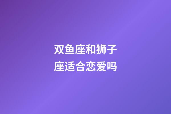 双鱼座和狮子座适合恋爱吗-第1张-星座运势-玄机派