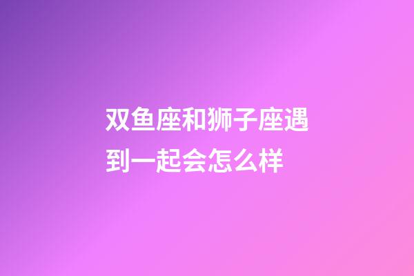 双鱼座和狮子座遇到一起会怎么样-第1张-星座运势-玄机派