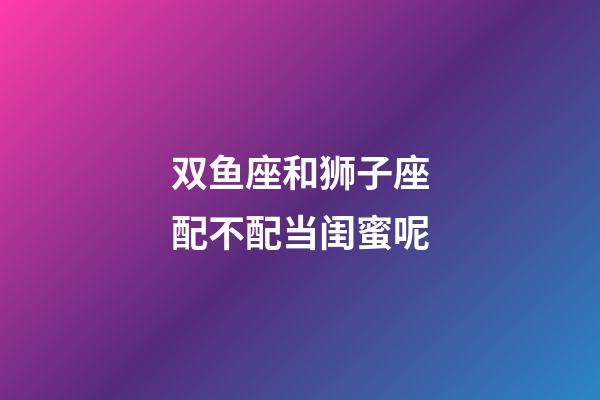 双鱼座和狮子座配不配当闺蜜呢-第1张-星座运势-玄机派