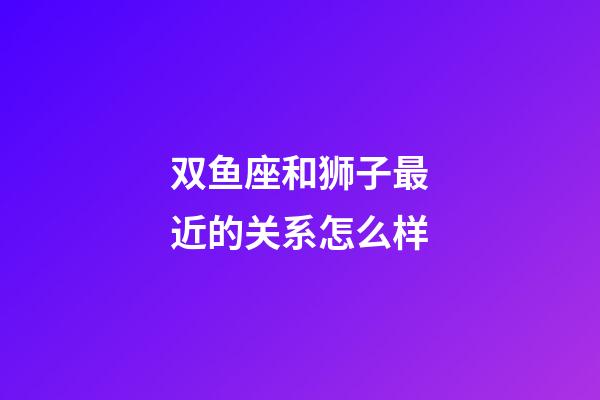 双鱼座和狮子最近的关系怎么样-第1张-星座运势-玄机派