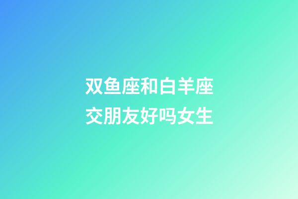 双鱼座和白羊座交朋友好吗女生-第1张-星座运势-玄机派