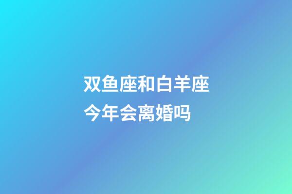 双鱼座和白羊座今年会离婚吗-第1张-星座运势-玄机派