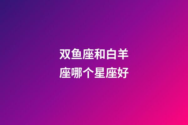 双鱼座和白羊座哪个星座好-第1张-星座运势-玄机派