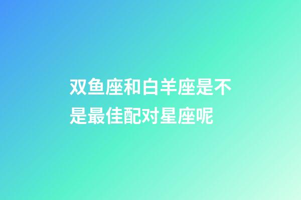 双鱼座和白羊座是不是最佳配对星座呢