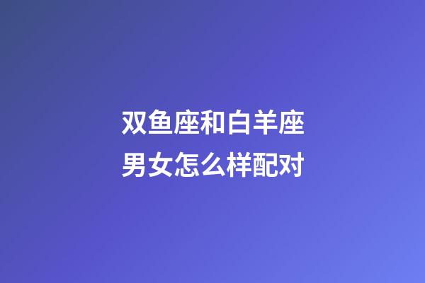 双鱼座和白羊座男女怎么样配对-第1张-星座运势-玄机派