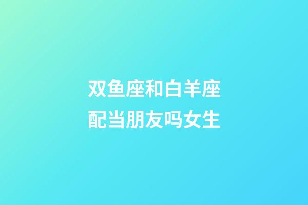 双鱼座和白羊座配当朋友吗女生-第1张-星座运势-玄机派