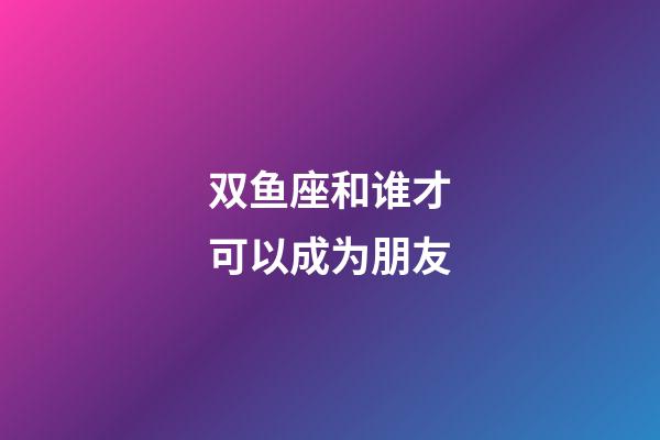 双鱼座和谁才可以成为朋友-第1张-星座运势-玄机派