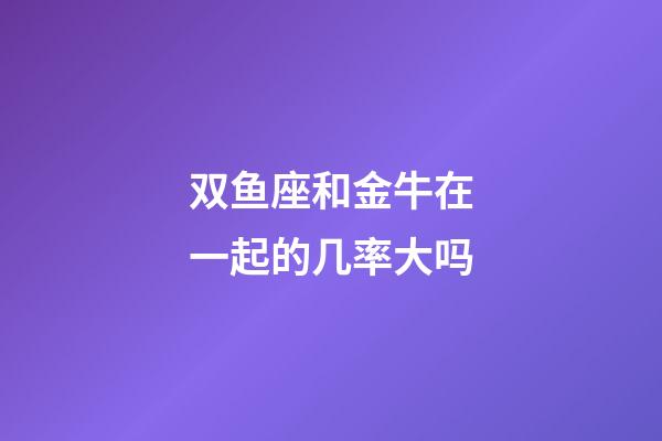 双鱼座和金牛在一起的几率大吗-第1张-星座运势-玄机派