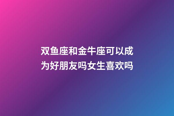 双鱼座和金牛座可以成为好朋友吗女生喜欢吗-第1张-星座运势-玄机派
