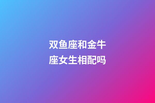 双鱼座和金牛座女生相配吗-第1张-星座运势-玄机派