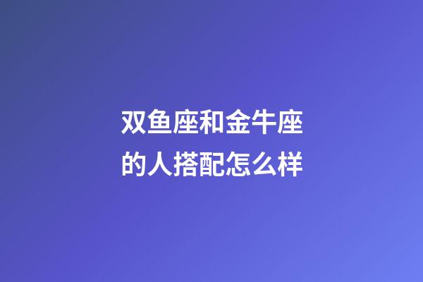 双鱼座和金牛座的人搭配怎么样-第1张-星座运势-玄机派