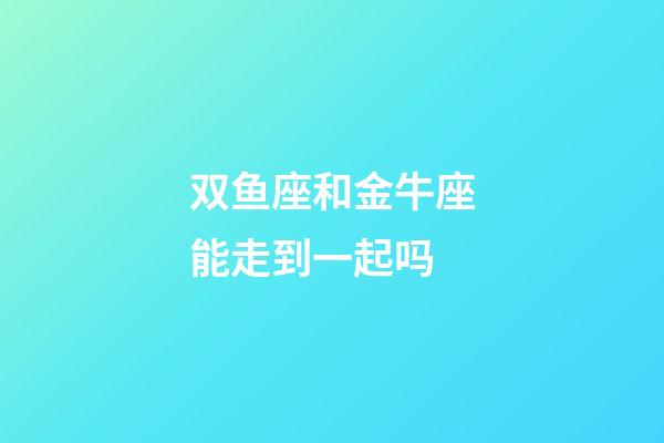 双鱼座和金牛座能走到一起吗-第1张-星座运势-玄机派