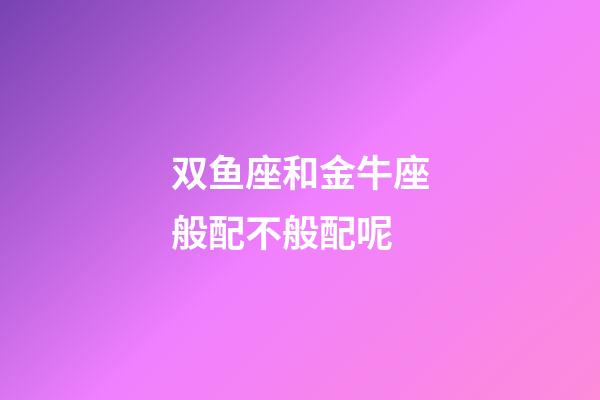 双鱼座和金牛座般配不般配呢-第1张-星座运势-玄机派