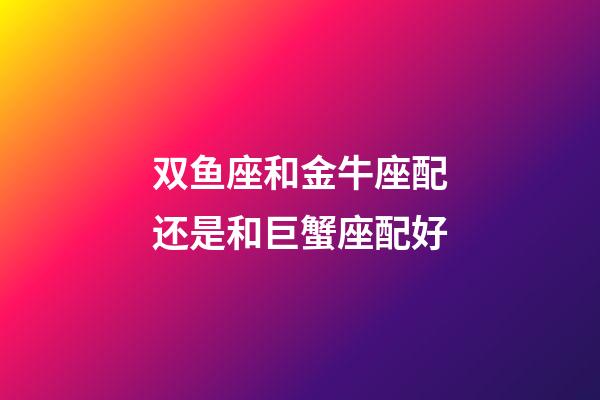 双鱼座和金牛座配还是和巨蟹座配好-第1张-星座运势-玄机派