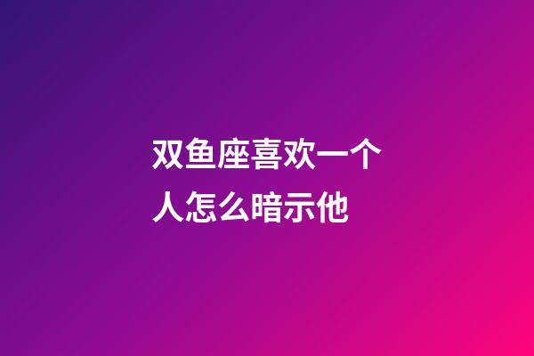 双鱼座喜欢一个人怎么暗示他-第1张-星座运势-玄机派
